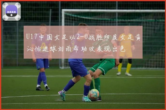 U17中国女足以2-0战胜印度女足黄沁怡进球刘雨希助攻表现出色