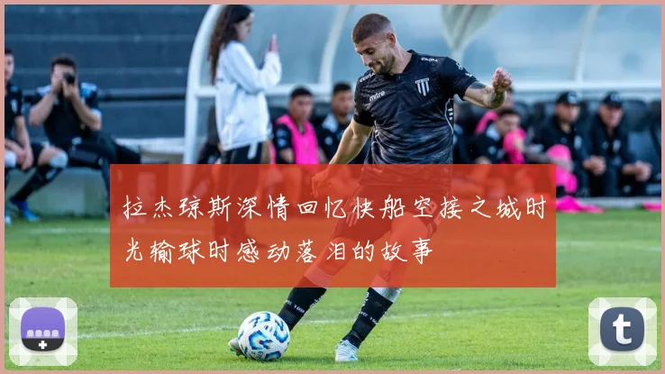 拉杰琼斯深情回忆快船空接之城时光输球时感动落泪的故事