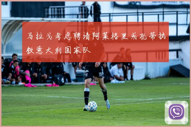 马拉戈考虑聘请阿莱格里或孔蒂执教意大利国家队