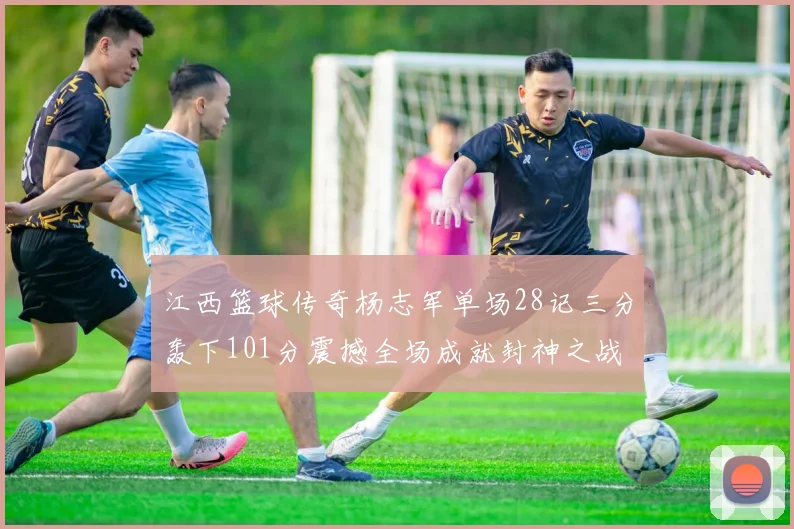 江西篮球传奇杨志军单场28记三分轰下101分震撼全场成就封神之战