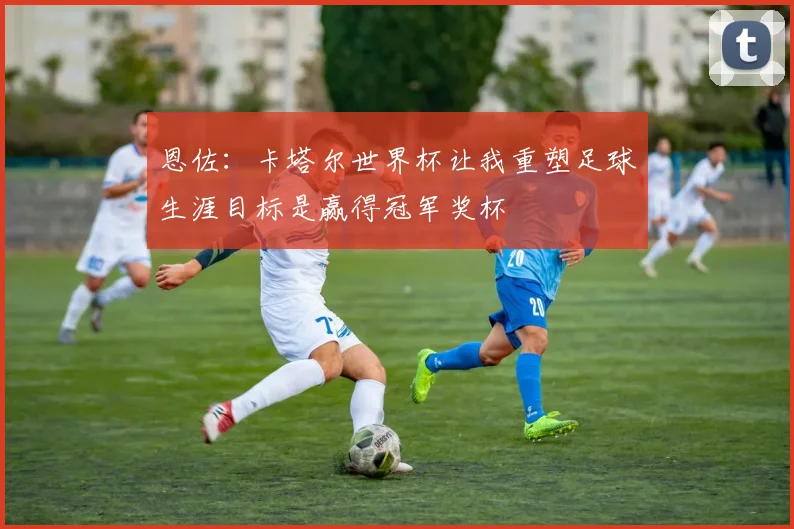 恩佐：卡塔尔世界杯让我重塑足球生涯目标是赢得冠军奖杯
