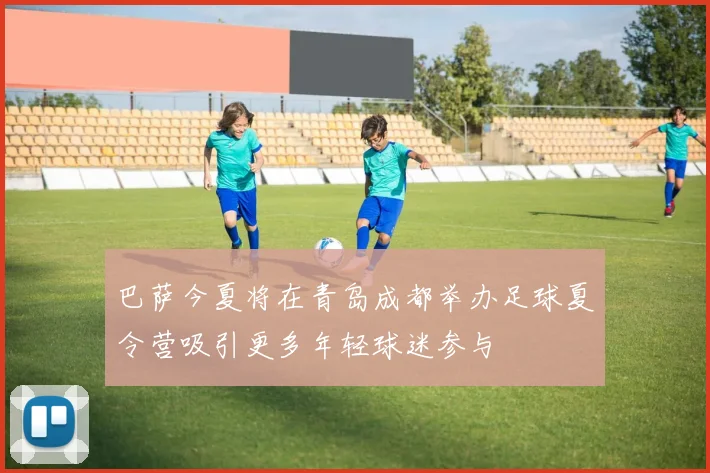 巴萨今夏将在青岛成都举办足球夏令营吸引更多年轻球迷参与