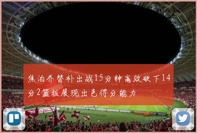 焦泊乔替补出战15分钟高效砍下14分2篮板展现出色得分能力