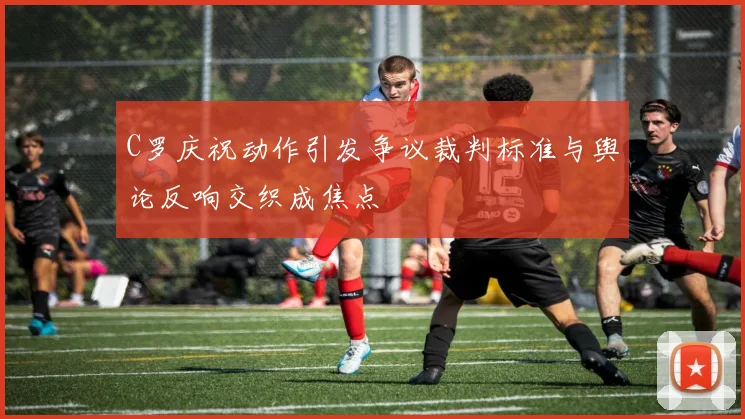 C罗庆祝动作引发争议裁判标准与舆论反响交织成焦点