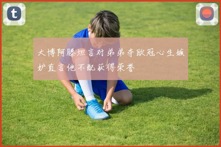 大博阿滕坦言对弟弟夺欧冠心生嫉妒直言他不配获得荣誉