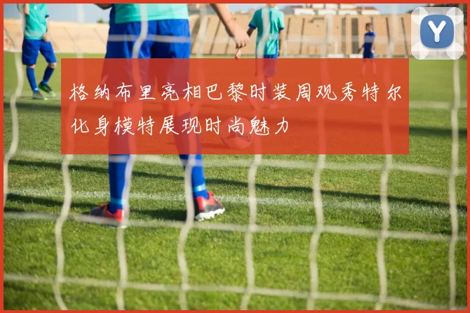 格纳布里亮相巴黎时装周观秀特尔化身模特展现时尚魅力