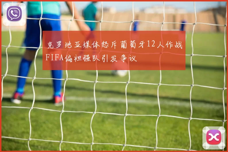 克罗地亚媒体怒斥葡萄牙12人作战FIFA偏袒强队引发争议