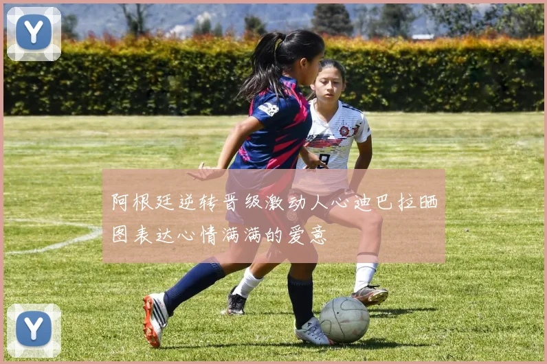 阿根廷逆转晋级激动人心迪巴拉晒图表达心情满满的爱意