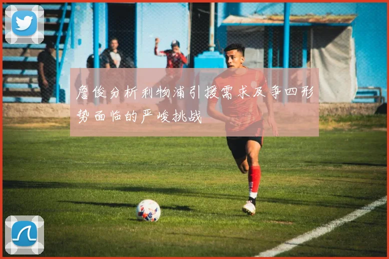 詹俊分析利物浦引援需求及争四形势面临的严峻挑战