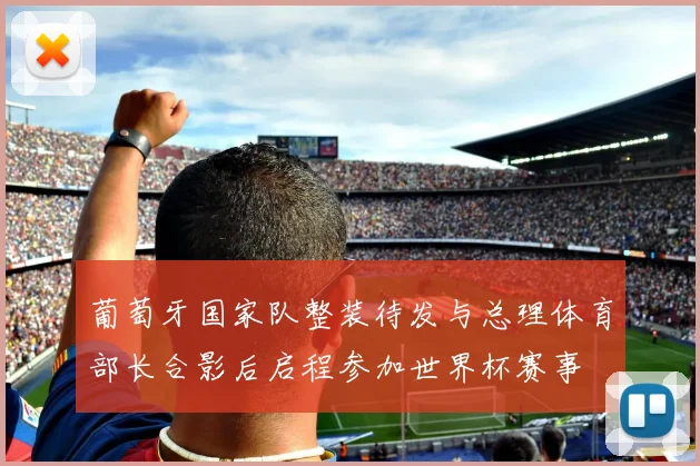 葡萄牙国家队整装待发与总理体育部长合影后启程参加世界杯赛事