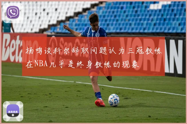 杨鸣谈科尔辞职问题认为三冠教练在NBA几乎是终身教练的现象