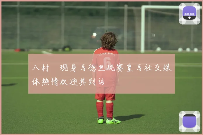八村塁现身马德里观赛皇马社交媒体热情欢迎其到访