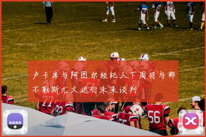卢卡库与阿图尔经纪人下周将与那不勒斯尤文进行未来谈判