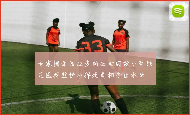 专家揭示马拉多纳去世前数小时缺乏医疗监护非猝死真相浮出水面