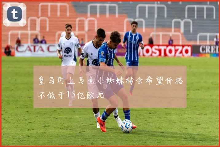皇马盯上马竞小蜘蛛转会希望价格不低于15亿欧元