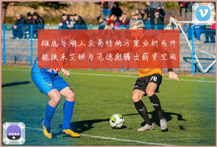 雄鹿与湖人交易特纳方案分析或许能换来艾顿与范德彪腾出薪资空间