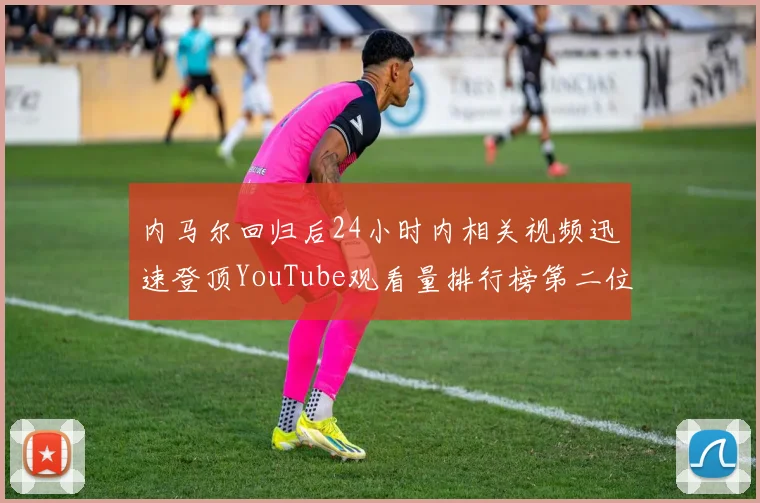 内马尔回归后24小时内相关视频迅速登顶YouTube观看量排行榜第二位