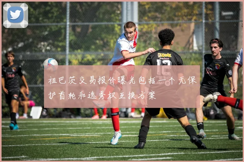 祖巴茨交易报价曝光包括一个无保护首轮和选秀权互换方案