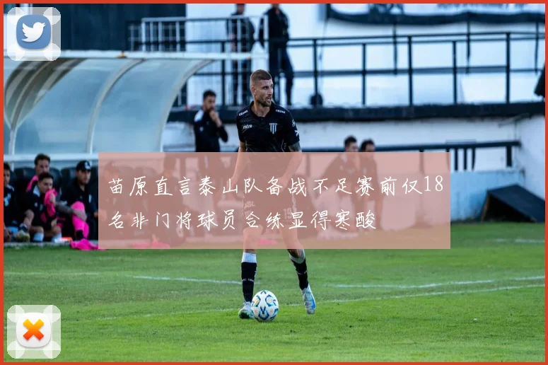 苗原直言泰山队备战不足赛前仅18名非门将球员合练显得寒酸